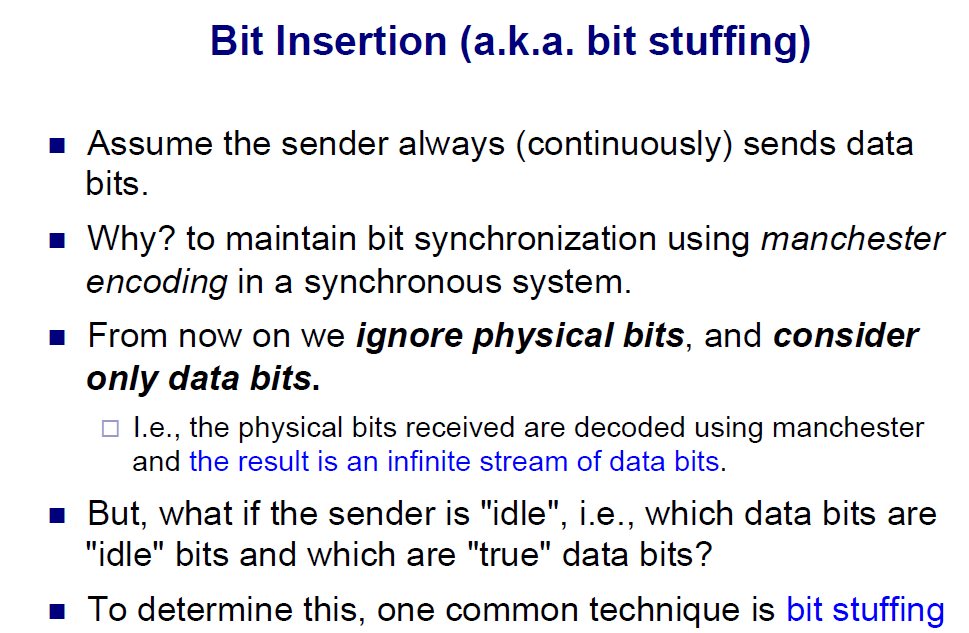 Bit Insertion (a.k.a. bit stuffing) bits Why? to maintain bit synchronization using manchester encoding in a synchronous sysiom on now on w lignore physicall blits, and consider onlly dlanea bis L.e., the physical bits received are decoded using manchester and the result is an infinite stream of data bits But, what if the sender is idle, i.e., which data bits are idle bits and which are true data bits? To determine this, one common technique is bit stuffing