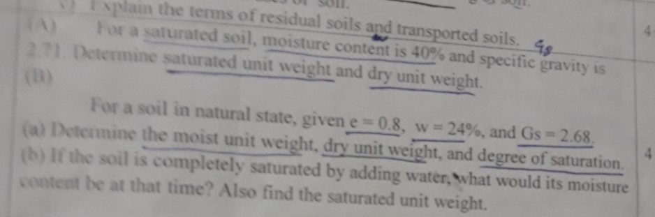 Esplain the terms of residual soils and transported soils. 4s For a saturated soil, moisture content is 40% and specific gravity is 271 Determine saturated unit weight and dry unit weight. For a soil in natural state, given e-08, w-24%, and GS-268. (a) Determine the moist unit weight, dry unit weight, and degree of saturation tb) If the soil is completely saturated by adding water, what would its moisture content be at that time? Also find the saturated unit weight.