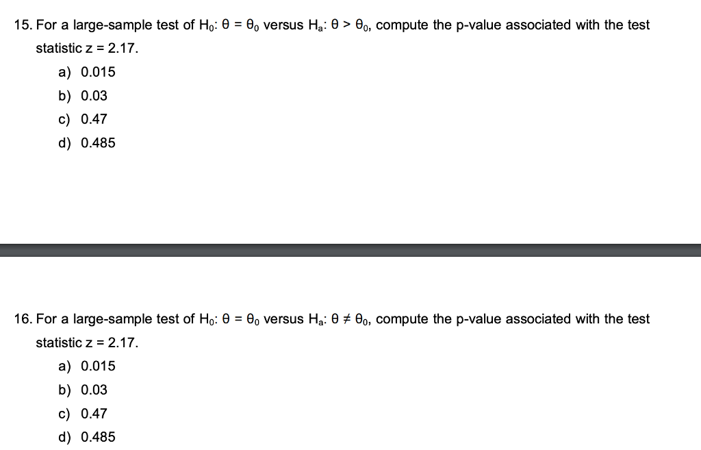15. For a large-sample test of Ho: θ = θ0 versus Ha: θ > θο, compute the p-value associated with the test statistic z 2.17. a) 0.015 b) 0.03 c) 0.47 d) 0.485 16. For a large-sample test of Ho: θ = θο versus Ha: θ 6,, compute the p-value associated with the test statistic z 2.17. a) 0.015 b) 0.03 c) 0.47 d) 0.485