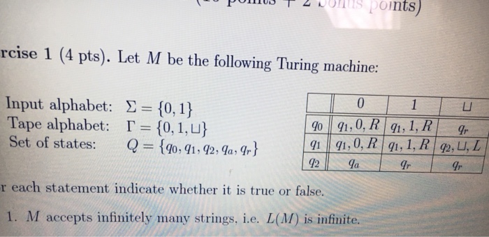 ontspoints) rcise 1 (4 pts). Let M be the following Turing machine: Input alphabet: Tape alphabet: Set of states: Σ = {0, 1} 「= {0, l Q={go, q1-2, qa, ㄩ 90,R, 1R L, Ir 91 91,0, Ir r each statement indicate whether it is true or false. 1. M accepts infinitely many strings, i.e. L(M) is infinite.