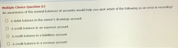 Multiple choice question 63 an awareness of the normal balances of accounts would help you spot which of the following as an error in recording? o a debit balance in the owners drawings account o a credit balance in an expense account o a credit balance in a liabilities account o a credit balance in a revenue account