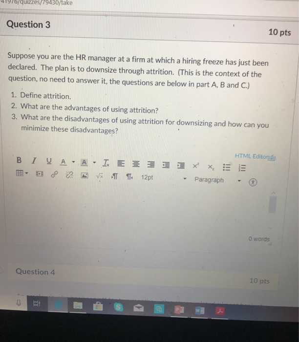 Tgro/qüizzes/79430/take Question3 10 pts Suppose you are the HR manager at a firm at which a hiring freeze has just been declared. The plan is to downsize through attrition. (This is the context of the question, no need to answer it, the questions are below in part A, B and C.) 1. Define attrition. 2. What are the advantages of using attrition? 3. What are the disadvantages of using attrition for downsizing and how can you minimize these disadvantages? HTML Editor Paragraph 0 words Question 4 10 pts 5