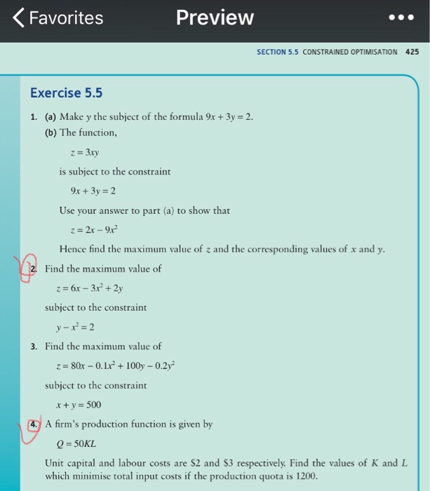 Favorites Preview SECTION 5.5 CONSTRAINED OPTIMISATION 425 Exercise 5.5 1. (a) Make y the subject of the formula 9x +3y 2. (b) The function, is subject to the constraint 9x 3y2 Use your answer to part (a) to show that Hence find the maximum value of z and the corresponding values of x and y Find the maximum value of subject to the constraint 3. Find the maximum value of subject to the constraint 4. A firms production function is given by Q-50KL Unit capital and labour costs are S2 and $3 respectively. Find the values of K and L which minimise total input costs if the production quota is 1200