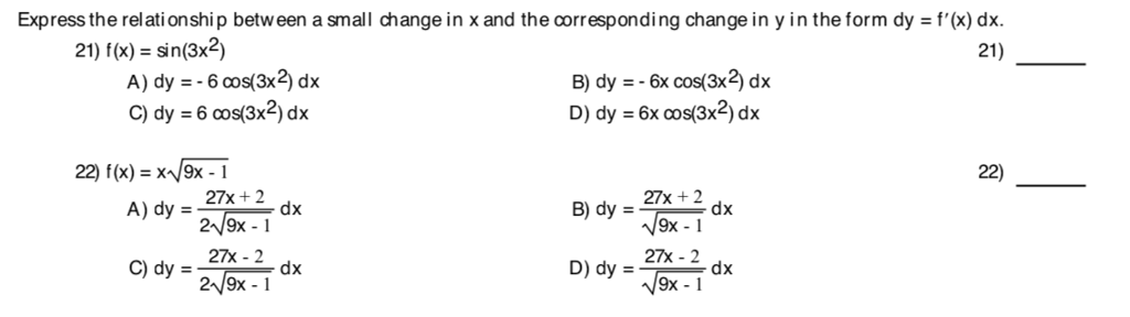 Express the relati onship between a small change in x and the corresponding change in y in the form dy f(x) dx 21) 21) f(x) = sin(3x2) A) dy =-600s(3x2) dx C) dy = 6 cos(3x2) dx B) dy --6x cos(3x2) dx D) dy = 6x cos(3x2) dx 22) f(x)-x9x -1 22) A)dy = 27-2 27x - 2 29x -1 B)dy =2x+2 9x -1 D) dy =27x-2 9x -1 C)dy =