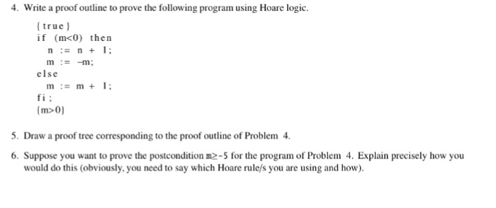 4 Write a proof outline to prove the following program using Hoare logic (true if (m<0) then n:# n + 1; else mm 1: fi: (m>0) 5. Draw a proof tree corresponding to the proof outline of Problem 4. 6. Suppose you want to prove the postcondition m2-5 for the program of Problem 4. Explain precisely how you would do this (obviously.you need to say which Hoare rule/s you are using and how).