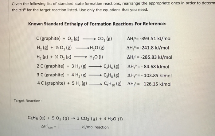 Given the following list of standard state formation reactions, rearrange the appropriate ones in order to determ the ΔHo for the target reaction listed. Use only the equations that you need. Known Standard Enthalpy of Formation Reactions For Reference: C (graphite) + O2 (g) _ CO2 (g) AH=-393.51 k/mol H, (g) + ½ O2 (g)-H2O (g) H, (g) + ½02 (g)-→ H2O (l) 2 C (graphite) 3 H2 (g) C2Hs () AH-84.68 kJmol 3 C (graphite) + 4 H2 (g)-→ C3H8 (g) AHPE-103.85 kirmol 4 C (graphite) + 5 H2 (g)-C,H10 (g) ah,o=-126.15 kimol AH,=-241.8 kJ/mol AH -285.83 kJ/mol Target Reaction: C3H8 (g) + 5 O2 (g) → 3 CO2 (g) + 4 H2O (1) kJ/mol reaction