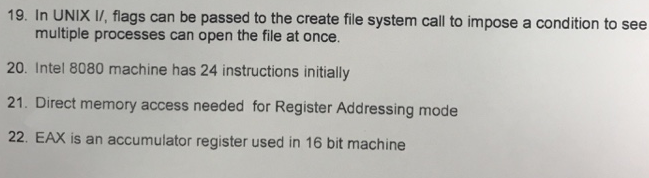 19. In UNIX IV, flags can be passed to the create file system call to impose a condition to see multiple processes can open the file at once 20. Intel 8080 machine has 24 instructions initially 21. Direct memory access needed for Register Addressing mode 22. EAX is an accumulator register used in 16 bit machine