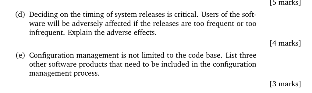 5 marks (d) Deciding on the timing of system releases is critical. Users of the soft- ware will be adversely affected if the releases are too frequent or too infrequent. Explain the adverse effects. [4 marks] (e) Configuration management is not limited to the code base. List three other software products that need to be included in the configuration management process [3 marks]