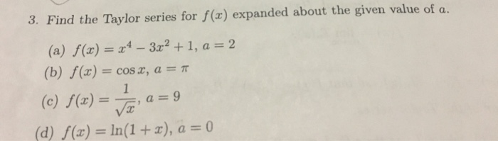 3. Find the Taylor series for f() expanded about the given value of a. (a) f(z) =x4-3x2 + 1, a = 2 (b) f(x) cosx, a π (c) f(x)--, a = 9 (d) f(x) -In(1 +z), a