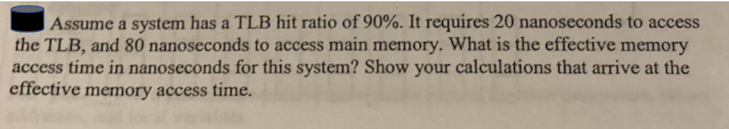 Assume a system has a TLB hit ratio of 90%. It requires 20 nanoseconds to access the TLB, and 80 nanoseconds to access main memory. What is the effective memory access time in nanoseconds for this system? Show your calculations that arrive at the effective memory access time.