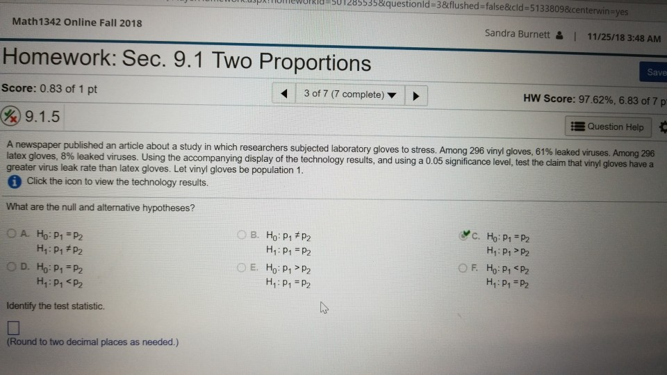 OUrRia S012855338questionld-3&flushed-false&icld-5133809&icente Math 1342 Online Fall 2018 Sandra Burnett & I 11/25/18 3:48 AM Homework: Sec. 9.1 Two Proportions Save Score: 0.83 of 1 pt 3 of 7 (7 complete) HW Score: 97.62%, 6.83 of 7 p E Question Help A newspaper published an article about a study in which researchers subjected laboratory gloves to stress. Among 296 vinyl gloves, 61% leaked viruses. Among 296 latex gloves, 8% leaked v uses. Using the accompanying display of the tech nology results, and using a 0 05 significance level test the cam t 1 0 es have a greater 

<div class=