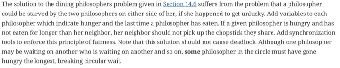 The solution to the dining philosophers problem given in Section 14.6 suffers from the problem that a philosopher could be st