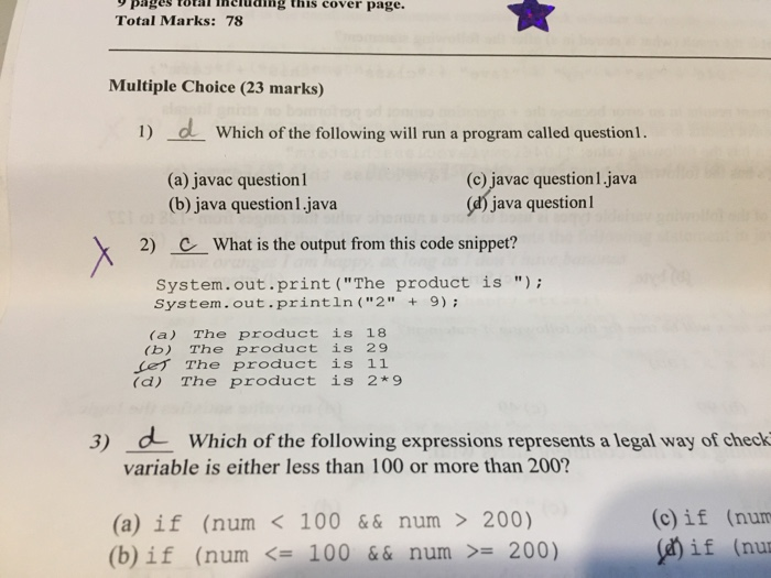 pages toal inchuding this cover page. Total Marks: 78 Multiple Choice (23 marks) 1) d Which of the following will run a program called questionl. (a) javac question (b) java question 1. java (c) javac question 1.java java questionl 2) CWhat is the output from this code snippet? System.out.print (The product s ); System.out.println (2+ 9); (a) The product is 18 (b) The product is 29 ef The product is 11 (d) The product is 2*9 3) dWhich of the following expressions represents a legal way of check variable is either less than 100 or more than 200? (a) if (num<100&&num > 200) (b) if (num <= 100 && num >= 200) (c)if (num if (nu.
