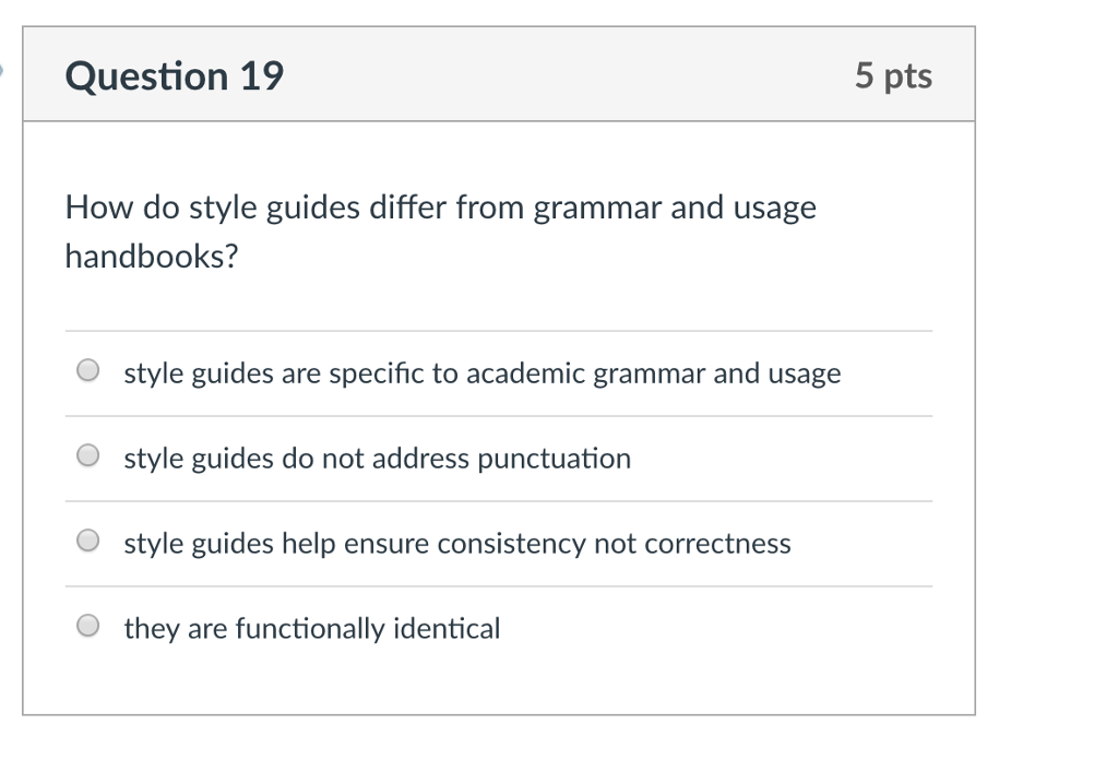 Question 19 5 pts How do style guides differ from grammar and usage handbooks? O style guides are specific to academic grammar and usage O style guides do not address punctuation O style guides help ensure consistency not correctnes O they are functionally identical