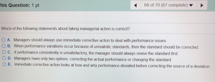 his Question: 1 pt 68 of 70 (67 complete) ? Which of the following statements about taking managerial action is correct? O A. Managers should always use immediate corrective action to deal with performance issues O B. When performance variations occur because of unrealistic standards, then the standard should be corrected. O C. If performance consistently is unsatisfactory, the manager should always revise the standard first O D. Managers have only two options: correcting the actual performance or changing the standard. O E. Immediate corrective action looks at how and why performance deviated before correcting the source of a deviation