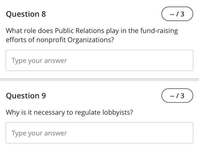 Question 8 --13 What role does Public Relations play in the fund-raising efforts of nonprofit Organizations? Type your answer Question 9 Why is it necessary to regulate lobbyists? Type your answer