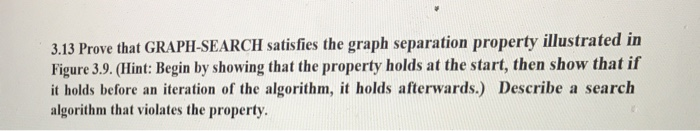 3.13 Prove that GRAPH-SEARCH satisfies the graph separation property illustrated in Figure 3.9. (Hint: Begin by showing that the property holds at the start, then show that if it holds before an iteration of the algorithm, it holds afterwards.) Describe a search algorithm that violates the property.