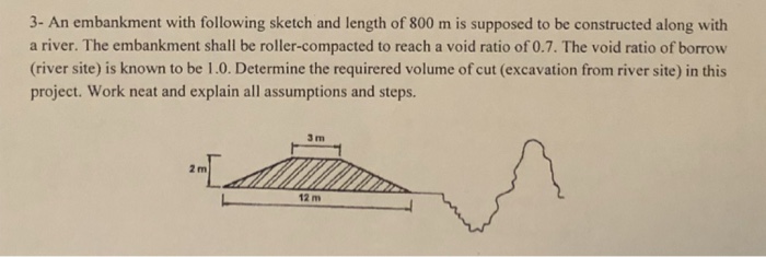 3- An embankment with following sketch and length of 800 m is supposed to be constructed along with a river. The embankment shall be roller-compacted to reach a void ratio of 0.7. The void ratio of borrow (river site) is known to be 1.0. Determine the requirered volume of cut (excavation from river site) in this project. Work neat and explain all assumptions and steps. 3 m 2 m 12 m