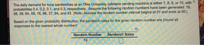 The daily demand for tuna sandwiches at an Ohio University cafeteria vending machine is either 7 proba , 8, 9, or 10, with bilities 0.4, 0.2, 0.1, and 0.3, respectively. Assume the following random numbers have been generated: 19 58, 39, 64, 59, 16, 96, 27,64, and 43. (Note: Assume the random number interval begins at 01 and ends at 00.) Based on the given probabilty distribution, the sandwich sales for the given random number are (round all responses to the nearest whole number; Random Number Sandwich Sales 19