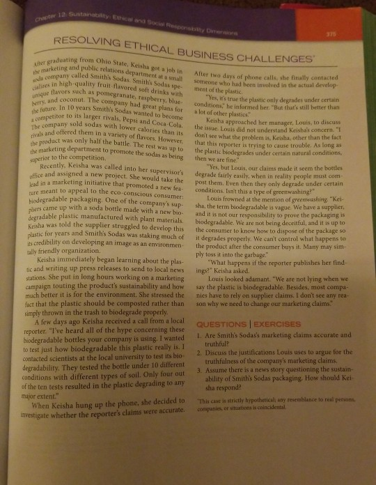 Ethical and social 375 resolving ethical business challenges ohio state, keisha got a job in after i eting and public relations department at a small saduating from after two days of phone calls, she finally contacted someone who had been called smiths sodas. smiths ala in high-quality fruit flavored soft drinks with yes, its true the plastic only de oti lavors such as pomegranate, raspberry, blue- conditions, he someone who had heen involved in the actual develop ment of the plastic sodas spe- and coconut. the company had great plans for be ae in 10 years smiths sodas wanted to become keisha approached her managir tlahas concern theu to its larger rivals, pepsi and coca-cola. the issue louis did not understan compe informed her. but thats still better thatn a lot of other plastics: to discuss company sold sodas with lower calories than its dont see what the problem is the ond offered them in a variety of flavors. however, that this reporter is trying to caus keisha, other than the fact raduct was only half the battle. the rest was up to the plastic biodegrades under certa to cause trouble. as long as in natural conditions, eting department to promote the sodas as being then we are fine yes, but louis, our claims made it seem the bottles ple must com- fice and assigned a new project. she would take thepost them. even then they only degrade under certain or to the competition recently. keisha was called into her supervisors degrade fairly easily, when in reality peo d in a marketing initiative that promoted a new fea- conditions. isnt this a type of greenwashin e meant to appeal to the eco-conscious consumer: degradable packaging. one of the companys sup sha, the term biodegradable is vague. we have a supplier, rs came up with a soda bottle made with a new bio- and it is not our responsibility to prove the packaging radable plastic manufactured with plant materials. biodegradable. we are not being deceitful, and it is up ha was told the supplier struggled to develop this the consumer to know how stic for years and smiths sodas was staking much of it degrades properly. we cant control w louis frowned at the mention of greenw ashing. kei- to dispose of the package so its credibility on developing an image as an environmen ally friendly organization. the product after the consumer buys it ply toss it into the garbage. keisha immediately began learning about the plas what happens if the reporter publishes ber find- tic and writing up press releases to send to local news stations. she put in long hours working on a marketing campaign touting the products sustainability and how say the plastic is biodegradable. besides, most compa- much better it is for the environment. she stressed the nies have to rely on supplier claims. i dont see any re fact that the plastic should be composted rather than son why we need to change our marketing claims. simply thrown in the trash to biodegrade properly ings? keisha asked. louis looked adamant. we are not lying when we exerc a few days ago kelsha received a call from a local reporter. ive heard all of the hype concerning these biodegradable bottles your co to test just how biodegradable this plastic really is. i contacted scientists at the local university to test its bio- 2. discuss the justifications louis uses to a degradability. they tested the bottle under 10 different r 1. are smiths sodass marketing claims accurate and rgue for the mpany is using. i wanted truthful? truthfulness of the companys marketing claims ha respond? 3. assume there is a new conditions with different types of soil. only four out 3. asume there is a news story questioning the sustain- ability of smiths sodas packaging how should kei of the ten tests resulted in the plastic degrading to any major exten conditions with different types of soil. only four out this case is strictly hypothetical any vhen keisha hung up the phone, she decided to nvestigate whether the reporters claims were accurate. companis or situations is caincidental