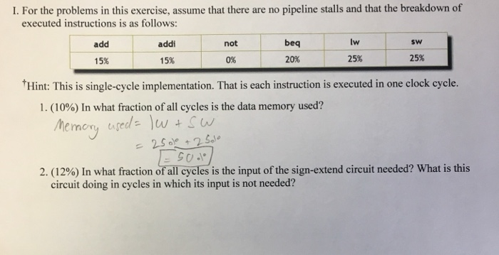 I. For the problems in this exercise, assume that there are no pipeline stalls and that the breakdown of executed instruction