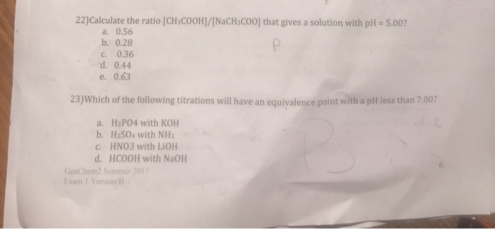 22)Calculate the ratio [CHC00H]/[NaCHC00] that gives a solution with pH = 5.00? a. 0.56 b. 0.28 c. 0.36 d. 0.44 e. 0.63 23)Which of the following titrations will have an equivalence point with a pht less than 7.00? a. HaP04 with KOH b. H2S04 with NHs c. HNO3 with LiOH d. HCOOH with NaOH GenChem2 Summer 201 Esam 1 Version B