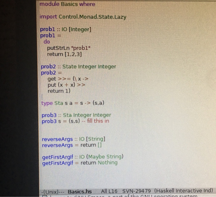 module Basics where import Control.Monad.State.Lazy probl: I0 [Integer] probl- do putStrLn probl return [1.2.3] prob2: State Integer Integer prob2 = get >>= (1 x-> put (x +x) return 1) type sta s a = s .> (sa) prob3: Sta Integer Integer proba s = (ss) .. fill this in reverseArgs :: 10 [Stringl reverseArgs = return [] getFirstArgif: 10 (Maybe String) getFirstArgif = return Nothing (Unix): Basics.hs All L16 SVN-29479 (Haskell Interactive Ind)