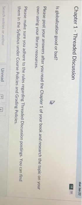 due Jan 22 Chapter 1- Threaded Discussion 18 Is globalization good or bad? Please post your answers after you read the Chapter 1 of your book and research the topic on your own using your library resources. Please make sure you adhere to the rules regarding Threaded Discussion postings. You can find them in the Syllabus under Course Policies and Grading Policies. Search entries or author Unread