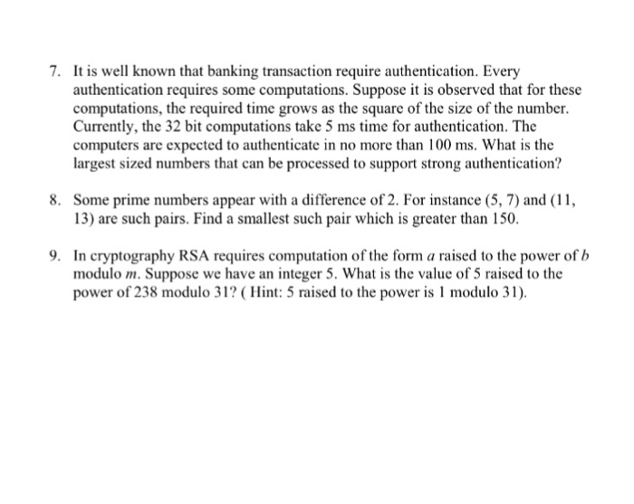 7. It is well known that banking transaction require authentication. Every authentication requires some computations. Suppose it is observed that for these computations, the required time grows as the square of the size of the number Currently, the 32 bit computations take 5 ms time for authentication. The computers are expected to authenticate in no more than 100 ms. What is the largest sized numbers that can be processed to support strong authentication? 8. Some prime numbers appear with a difference of 2. For instance (5, 7) and (11, 13) are such pairs. 

<div class=