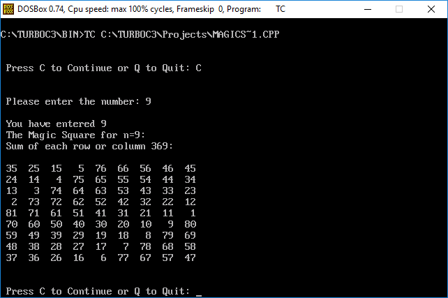 DOSBox 0.74, Cpu speed: max 100% cycles, Frameskip 0, Program: :NTURBOC3 BIN>TC C NTURB0C3 Projects MAGICS 1.CPP Press C to Continue or Q to Quit: C Please enter the number 9 You have entered 9 The Magic Square for n-9 Sum of each row or columnm 369: 35 25 15 5 76 66 56 46 45 24 14 4 75 65 55 54 44 34 13 3 74 64 63 53 4333 23 2 73 72 62 52 42 32 22 12 81 71 61 51 41 31 21 11 1 70 60 50 40 30 20 10 9 80 59 49 39 29 19 18 8 79 69 48 38 28 27 1?7 7868 58 37 36 26 16 6 77 67 57 47 Press C to Continue or Q to Quit: