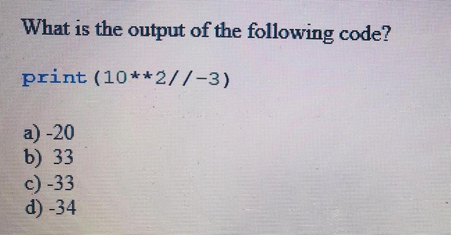 What is the output of the following code? print (10**2//-3) a) -20 b) 33 c) -33 d) -34