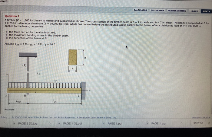 ment CALCULATOR FULL SCREEN PRINTER VERTON -BACK NEXT Question 1 a 0.750-in.-diame applied to the beam, determine ksı] beam is loaded and supported as shown. The cross section of the timber beam is b - 4 in. wide and h -7 in. deep. The beam is supported at B by eter aluminum [E 10,300 ksi] rod, which has no load before the distributed load is applied to the beam. After a distributed load of w 800 Ib/ft is (a) the force carried by the aluminum rod. (b) the maximum bending stress in the 

<div class=