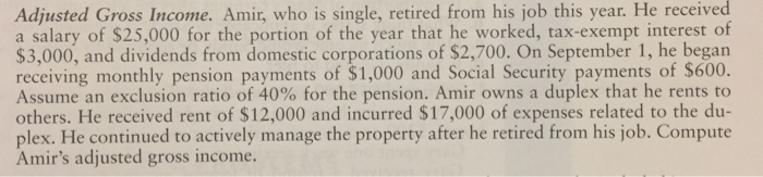 this year. He received Adjusted Gross Income. Amir, who is single, retired from his job a salary of $25,000 for the portion of the year that he worked, tax-exempt interest of $3,000, and dividends from domestic corporations of $2,700. On September 1, he began receiving monthly pension payments of $1,000 and Social Security payments of $600. Assume an exclusion ratio of 40% for the pension. Amir owns a duplex that he rents to others. He received rent of $12,000 and incurred $17,000 of expenses related to the du- plex. He continued to actively manage the property after he retired from his job. Compute Amirs adjusted gross income.
