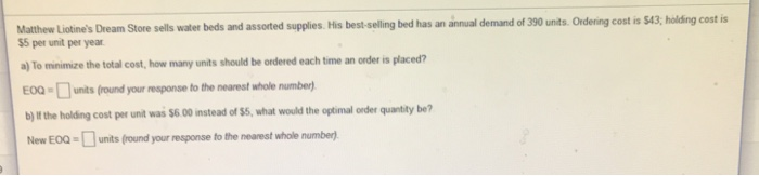 Matthew Liotines Dream Store sells water beds and assorted supplies. His best- selling bed has an annual demand of 390 units.Ordering cost is $43, holding cost is $5 per unit per year a) To minimize the total cost, how many units should be ordered each time an order is placed? EOQ-□unts0ound your response to the nearest whole number, b) If the holding cost per unit was $6 00 instead of $8, what would the optimal order quantity be? New EOOunits (round your response to the nearest whole number