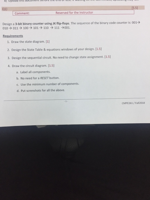 8) Upload this docmeht berethe e dc 5.5 Comment Reserved for the instructor Design a 3-bit binary counter using JK flip-flops. The sequence of the binary code counter is: 001- 010 011100101 110111001. Requirements 1. Draw the state diagram. [1] 2. Design the State Table & equations windows of your design. [1.5) 3. Design the sequential circuit. No need to change state assignment. [1.5] 4. Draw the circuit diagram. [1.5] a. Label all components. b. No need for a RESET button. c. Use the minimum number of components. d. Put screnshots for all the above. CM PE261 / Fall 2018