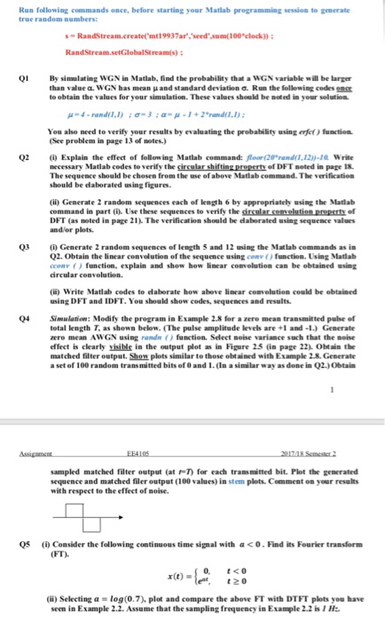 Run following commands once, before starting your Matlab programming session to generate true random numbers: sRandStream.create( mt19937ar,seedsum(100 clock)): Q1 By simulating WGN in Matlab, find the probability that a WGN variable will be larger than valuez. W GN has mean μ and standard deviation Run the following codes to obtain the values for your simulation. These values should be noted in your solution μ-4-rand(1,1) ; σ. 3 ; α μ-1 + 2*rand(1,1) ; function. You also need to verify your results by evaluating the 

<div class=