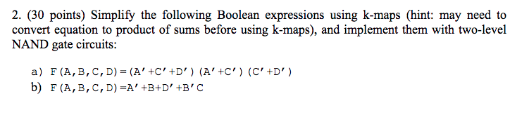 2. (30 points) Simplify the following Boolean expressions using k-maps (hint: may need to convert equation to product of sums before using k-maps), and implement them with two-level NAND gate circuits: b) F (A, B, C, D) A +B+D, +B, C