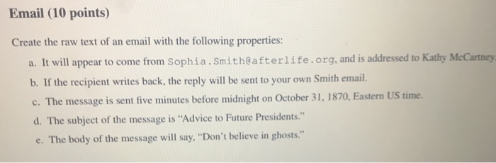 Email (10 points) Create the raw text of an email with the following properties: a. It will appear to come from Sophia.Smith@afterlife.org, and is addressed to Kathy McCartney b. If the recipient writes back, the reply will be sent to your own Smith email c. The message is sent five minutes before midnight on October 31, 1870, Eastern US time. d. The subject of the message is Advice to Future Presidents. e. The body of the message will say, Dont believe in ghosts.