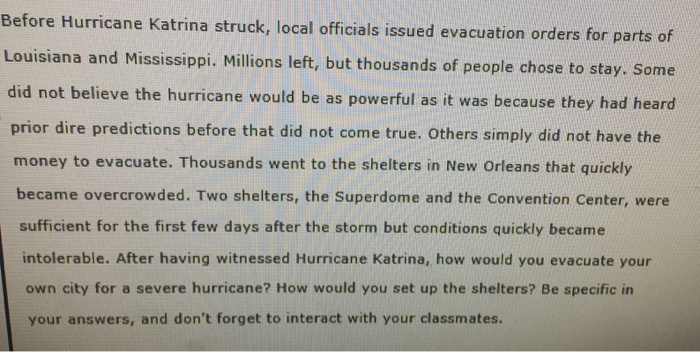 Before Hurricane Katrina struck, local officials issued evacuation orders for pa rt Louisiana and Mississippi. Millions left, but thousands of people chose to stay. Some did not believe the hurricane would be as powerful as it was because they had heard prior dire predictions before that did not come true. Others simply did not have the money to evacuate. Thousands went to the shelters in New Orleans that quickly became overcrowded. Two shelters, the Superdome and the Convention Center, were sufficient for the first few days after the storm but conditions quickly became intolerable. After having witnessed Hurricane Katrina, how would you evacuate your own city for a severe hurricane? How would you set up the shelters? Be specific in your answers, and dont forget to interact with your classmates.