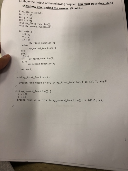6) Show the output of the following program. You mus trace the code to show how you reached the answer. (5 points) #include <stdio.h> int x 18; int y = 5; int z ·e; void my first function) void my_second_function); int main() int ys y = x; if (z) my_first functionO else my-second-function(); x++ : if (z) my_first_function(); else my_second_function(); return e; void my_first_function) x+y); is %dn, printf(The value of x+y in my-first-function() void my_second_function) ( x=100; is %dn, x); printf(The value of x in my-second-function()
