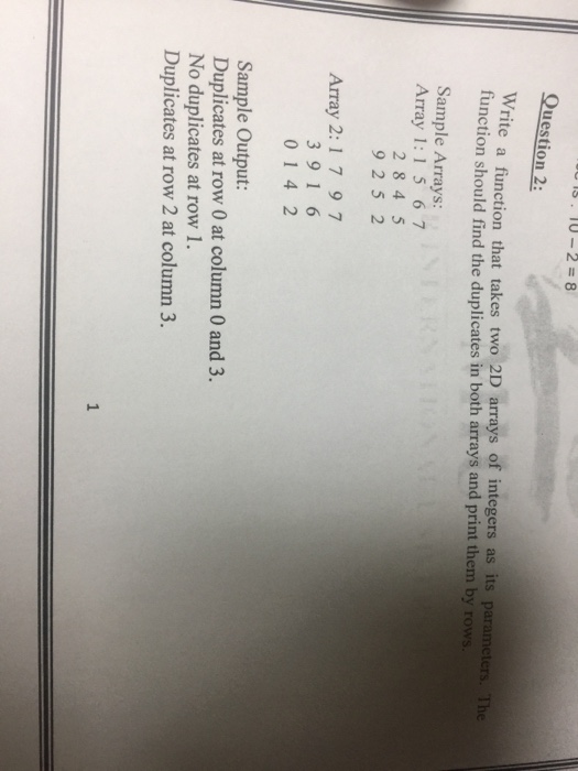 is, 10-2=8 Question 2: Write a function that takes two 2D arrays of integers as its parame tunction should find the duplicates in both arrays and print them by r ters Th Sample Arrays: Array 1:1 5 67 2 84 5 9 2 5 2 Array 2: 1 7 97 3 91 6 014 2 Sample Output: Duplicates at row 0 at column 0 and 3. No duplicates at row 1 Duplicates at row 2 at column 3. 1