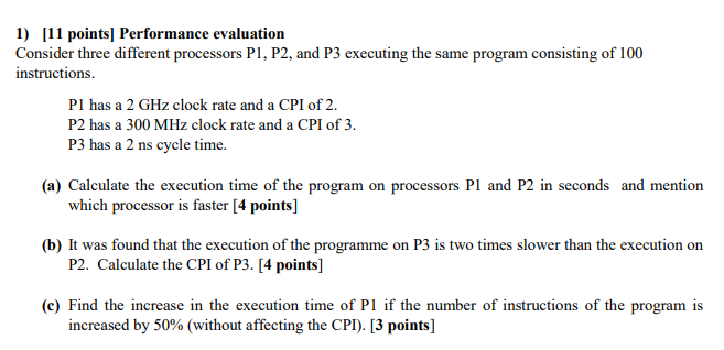 1) 11 points] Performance evaluation Consider three different processors Pl, P2, and P3 executing the same program consisting of 100 instructions. Pl has a 2 GHz clock rate and a CPI of 2 P2 has a 300 MHz clock rate and a CPI of 3. P3 has a 2 ns cycle time. (a) Calculate the execution time of the program on processors Pl and P2 in seconds and mention which processor is faster [4 points] (b) It was found that the execution of the programme on P3 is two times slower than the execution on P2. Calculate the CPI of P3. [4 points] (c) Find the increase in the execution time of P1 if the number of instructions of the program is increased by 50% (without affecting the CPI). [3 points]