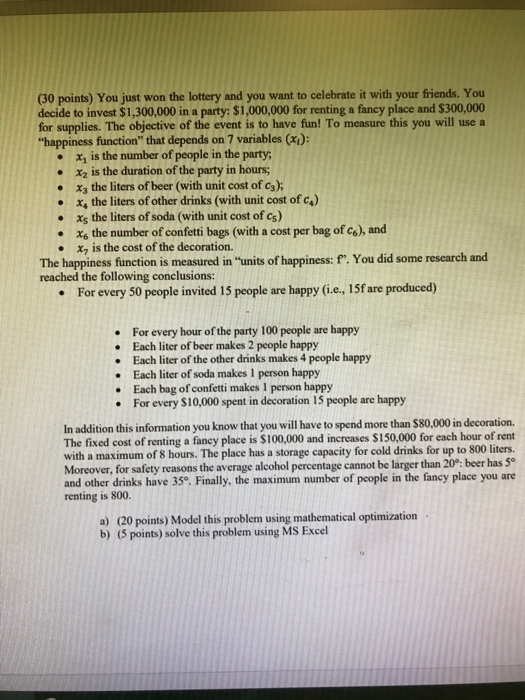 (30 points) You just won the lottery and you want to celebrate it with your friends. You decide to invest $1,300,000 in a party: $1,000,000 for renting a faney place and $300,000 for supplies. The objective of the event is to have fun! To measure this you will use a happiness function that depends on 7 variables (x): . x, is the number of people in the party x2 is the duration of the party in hours; X3 the liters of beer (with unit cost of ca); x, the liters ofother drinks (with unit cost ofc.) X5 the liters of soda (with unit cost of c) Xs the number of confetti bags (with a cost per bag of co), and x7 is the cost of the decoration. · · · The happiness function is measured in units of happiness: f. You did some research and reached the following conclusions: For every 50 people invited 15 people are happy (i.e, 15f are produced) . For every hour of the party 100 people are happy Each liter of beer makes 2 people happy Each liter of the other drinks makes 4 people happy Each liter of soda makes 1 person happy . .Each bag of confetti makes 1 person happy For every S10,000 spent in decoration 15 people are happy In addition this information you know that you will have to spend more than $80,000 in decoration. The fixed cost of renting a fancy place is $100,000 and increases $150,000 for each hour of rent with a maximum of 8 hours. The place has a storage capacity for cold drinks for up to 800 liters. Moreover, for safety reasons the average alcohol percentage cannot be larger than 20°: beer has 5 and other drinks have 35o. Finally, the maximum number of people in the fancy place you are renting is 800. a) (20 points) Model this problem using mathematical optimization b) (5 points) solve this problem using MS Excel