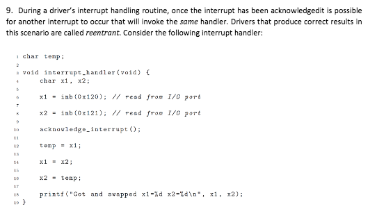 9. During a drivers interrupt handling routine, once the interrupt has been acknowledgedit is possible for another interrupt to occur that will invoke the same handler. Drivers that produce correct results in this scenario are called reentrant. Consider the following interrupt handler: or athe 1 char temp void interrupt hardlar(void) char , x2; x1-inb (Ox120); // read from 1/0 port x2 1nb (0x121); // read from 1/0 Port 1 acknovledgeinterrupt O 12 temp=x1; x1-x2 x2-tep printf(Cot and swapped x1-% d x2-%dn. x1, x2); is