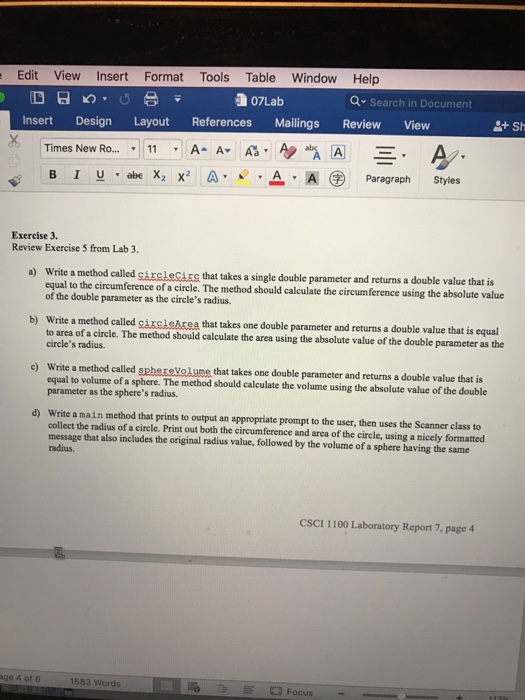 Edit View Insert Format Tools Table Window Help 07Lab Search in Document Insert Design Layout References Mailings Review View Times New Ro... v 11 A. AA As A Al E. A B I U abe X2 x2 A Paragraph Styles Exercise 3. Review Exercise 5 from Lab 3. a) Write a method called girelecigg that takes a single double parameter and returns a double value that is equal to the circumference of a circle. The method should calculate the circumference using the absolute value double as the radius. b) Write a method called ea that takes one double parameter and returns a double value that is equal to area of a circle. The method should calculate the area using the absolute value of the double parameter as the circles radius. Write a method called he that takes one double parameter and returns a double value that is equal to volume of a sphere. The method should calculate the volume using the absolute value of the double parameter the spheres radius. collect the radius of a circle. Print out both the circumference and area of the circle, using a nicely formatted message that also includes the original radius value, followed by the volume of a sphere having the same radius. CSCI 1100 Laboratory Report 7, page 4 1583 words Focus