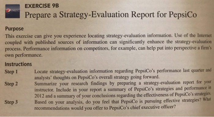 EXERCISE 9B Prepare a Strategy-Evaluation Report for PepsiCo Purpose This exercise can give you experience locating strategy-evaluation information. Use of the Internet coupled with published sources of information can significantly enhance the strategy-evaluation process. Performance information on competitors, for example, can help put into perspective a firms own performance. Instructions Step 1 Locate strategy-evaluation information regarding PepsiCos performance last quarter and analysts thoughts on PepsiCos overall strategy going forward. Summarize your research findings by preparing a strategy-evaluation report for your instructor. Include in your report a summary of PepsiCos strategies and performance in 2012 and a summary of your conclusions regarding the effectiveness of PepsiCos strategies Step 2 Step 3 Based on your analysis, do you feel that PepsiCo is pursuing effective strategies? What recommendations would you offer to PepsiCos chief executive officer?