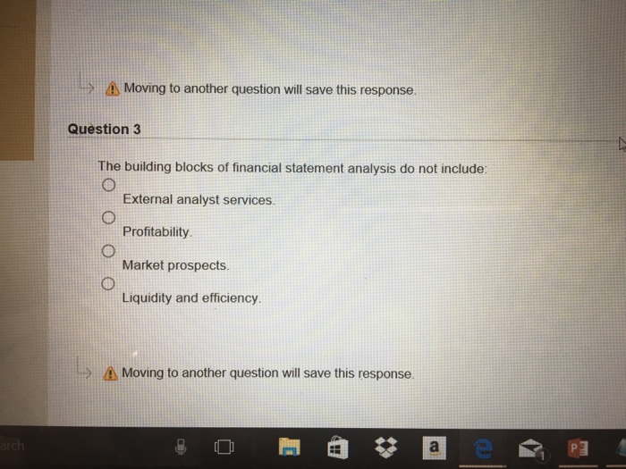> Moving to another question will save this response. Question 3 The building blocks of financial statement analysis do not include: External analyst services. Profitability Market prospects. Liquidity and efficiency Moving to another question will save this response.