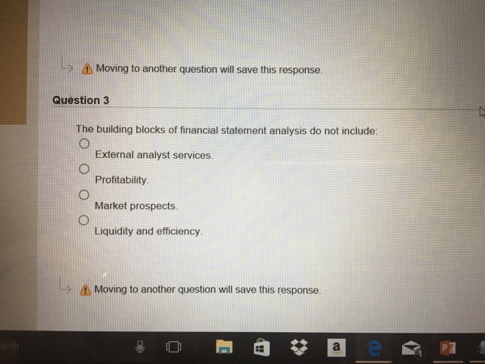 > Moving to another question will save this response. Question 3 The building blocks of financial statement analysis do not include: External analyst services. Profitability Market prospects. Liquidity and efficiency Moving to another question will save this response.