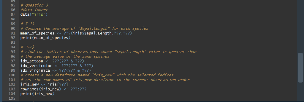 85 # Question 3 86 #data import 87 data(iris) 89 #3-1) 90 # Compute the average of sepal. Length for each species 91 mean_of_species <-??? (irisSSepal.Length,???,???) 92 print (mean_of_species) 93 94 #3-2) 95 # Find the indices of observations whose sepal,Length value is greater than 96 # the ave rage value of the same species 98 idx_versicolor <- ???(??? & ???) 100 # Create a new dataframe named iris-new with the selected indices 101 # set the row names of iris-new dataframe to the current observation order 102 iris_new <- iris [???] 103 rownames (iris_new) <- ???:??? 104 print(iris_new) 105
