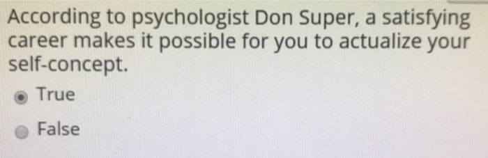 According to psychologist Don Super, a satisfying career makes it possible for you to actualize your self-concept. o True False